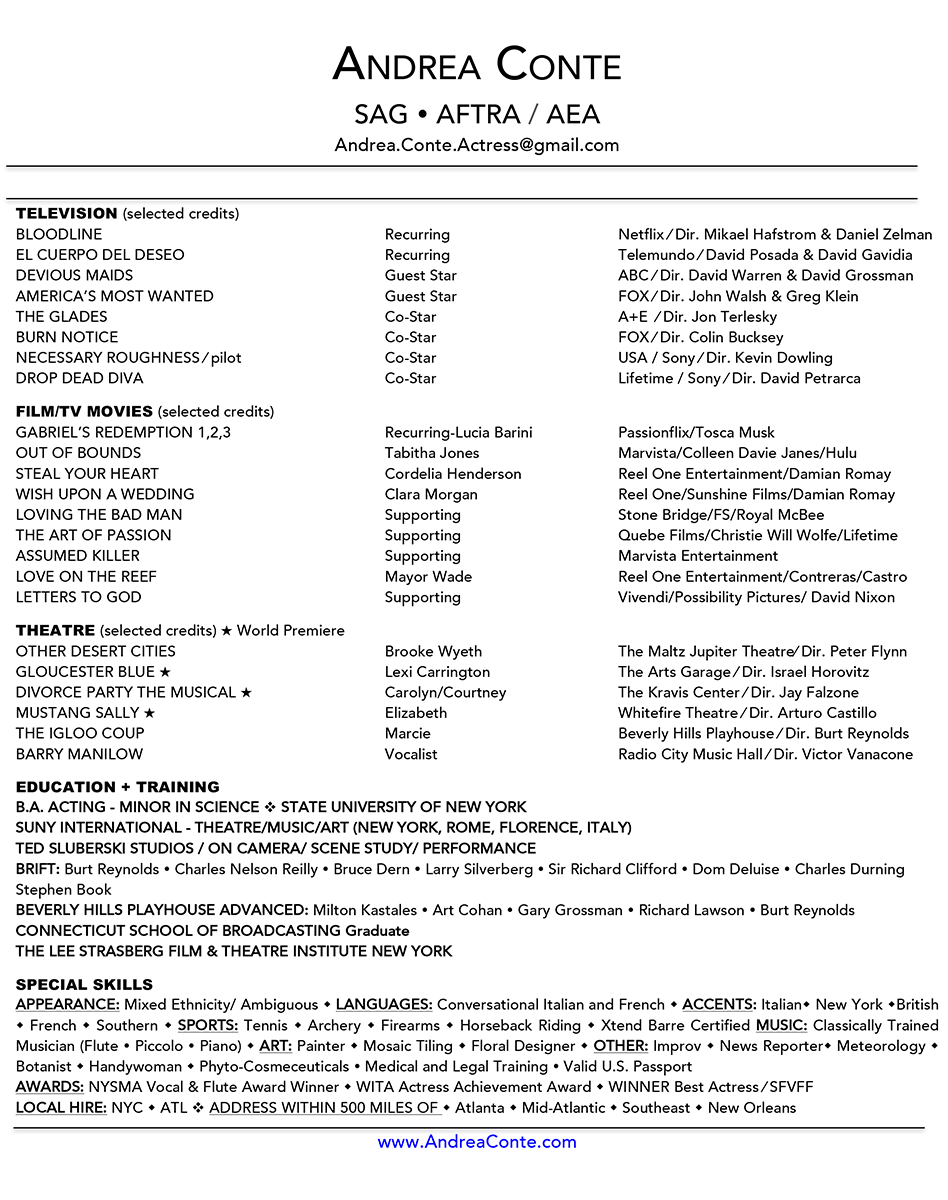 ANDREA CONTE SAG AFTRA / AEA Andrea.Conte.Actress@gmail.com TELEVISION (selected credits) BLOODLINE Recurring Netflix ⁄ Dir. Mikael Hafstrom & Daniel Zelman EL CUERPO DEL DESEO Recurring Telemundo ⁄ David Posada & David Gavidia DEVIOUS MAIDS Guest Star ABC ⁄ Dir. David Warren & David Grossman AMERICA’S MOST WANTED Guest Star FOX ⁄ Dir. John Walsh & Greg Klein THE GLADES Co-Star A+E ⁄ Dir. Jon Terlesky BURN NOTICE Co-Star FOX ⁄ Dir. Colin Bucksey NECESSARY ROUGHNESS ⁄ pilot Co-Star USA / Sony ⁄ Dir. Kevin Dowling DROP DEAD DIVA Co-Star Lifetime / Sony ⁄ Dir. David Petrarca FlLM/TV MOVIES (selected credits) GABRIEL’S REDEMPTION 1,2,3 Recurring-Lucia Barini Passionflix/Tosca Musk OUT OF BOUNDS Tabitha Jones Marvista/Colleen Davie Janes/Hulu STEAL YOUR HEART Cordelia Henderson Reel One Entertainment/Damian Romay WISH UPON A WEDDING Clara Morgan Reel One/Sunshine Films/Damian Romay LOVING THE BAD MAN Supporting Stone Bridge/FS/Royal McBee THE ART OF PASSION Supporting Quebe Films/Christie Will Wolfe/Lifetime ASSUMED KILLER Supporting Marvista Entertainment LOVE ON THE REEF Mayor Wade Reel One Entertainment/Contreras/Castro LETTERS TO GOD Supporting Vivendi/Possibility Pictures/ David Nixon THEATRE (selected credits) ★ World Premiere OTHER DESERT CITIES Brooke Wyeth The Maltz Jupiter Theatre⁄ Dir. Peter Flynn GLOUCESTER BLUE ★ Lexi Carrington The Arts Garage ⁄ Dir. Israel Horovitz DIVORCE PARTY THE MUSICAL ★ Carolyn/Courtney The Kravis Center ⁄ Dir. Jay Falzone MUSTANG SALLY ★ Elizabeth Whitefire Theatre ⁄ Dir. Arturo Castillo THE IGLOO COUP Marcie Beverly Hills Playhouse ⁄ Dir. Burt Reynolds BARRY MANILOW Vocalist Radio City Music Hall ⁄ Dir. Victor Vanacone EDUCATION + TRAINING B.A. ACTING - MINOR IN SCIENCE v STATE UNIVERSITY OF NEW YORK SUNY INTERNATIONAL - THEATRE/MUSIC/ART (NEW YORK, ROME, FLORENCE, ITALY) TED SLUBERSKI STUDIOS / ON CAMERA/ SCENE STUDY/ PERFORMANCE BRIFT: Burt Reynolds Charles Nelson Reilly Bruce Dern Larry Silverberg Sir Richard Clifford Dom Deluise Charles Durning Stephen Book BEVERLY HILLS PLAYHOUSE ADVANCED: Milton Kastales Art Cohan Gary Grossman Richard Lawson Burt Reynolds CONNECTICUT SCHOOL OF BROADCASTING Graduate THE LEE STRASBERG FILM & THEATRE INSTITUTE NEW YORK SPECIAL SKILLS APPEARANCE: Mixed Ethnicity/ Ambiguous w LANGUAGES: Conversational Italian and French w ACCENTS: Italianw New York wBritish w French w Southern w SPORTS: Tennis w Archery w Firearms w Horseback Riding w Xtend Barre Certified MUSIC: Classically Trained Musician (Flute Piccolo Piano) w ART: Painter w Mosaic Tiling w Floral Designer w OTHER: Improv w News Reporterw Meteorology w Botanist w Handywoman w Phyto-Cosmeceuticals Medical and Legal Training Valid U.S. Passport AWARDS: NYSMA Vocal & Flute Award Winner w WITA Actress Achievement Award w WINNER Best Actress ⁄ SFVFF LOCAL HIRE: NYC w ATL v ADDRESS WITHIN 500 MILES OF w Atlanta w Mid-Atlantic w Southeast w New Orleans www.AndreaConte.com